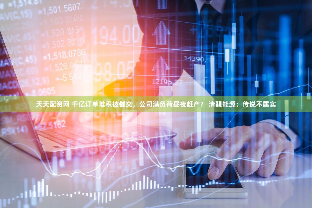 天天配资网 千亿订单堆积被催交，公司满负荷昼夜赶产？ 清醒能源：传说不属实