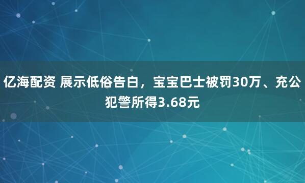 亿海配资 展示低俗告白,宝宝巴士被罚30万、充公犯警所得3.68元