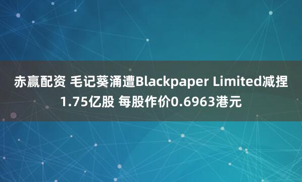 赤赢配资 毛记葵涌遭Blackpaper Limited减捏1.75亿股 每股作价0.6963港元