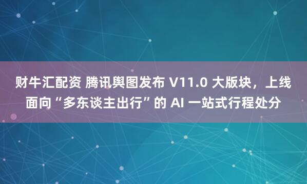 财牛汇配资 腾讯舆图发布 V11.0 大版块,上线面向“多东谈主出行”的 AI 一站式行程处分
