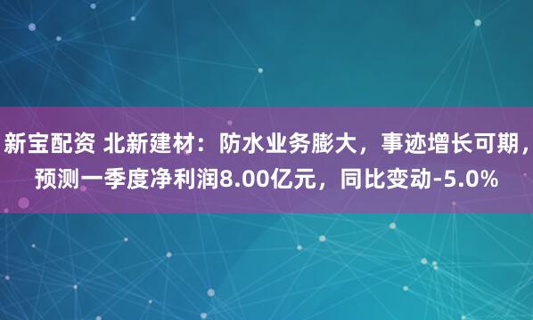 新宝配资 北新建材:防水业务膨大,事迹增长可期,预测一季度净利润8.00亿元,同比变动-5.0%