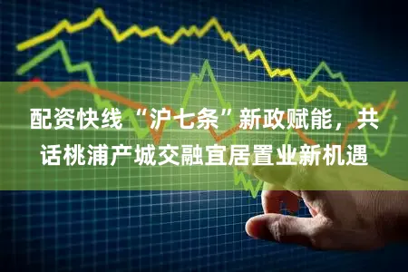 配资快线 “沪七条”新政赋能,共话桃浦产城交融宜居置业新机遇