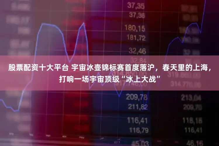 股票配资十大平台 宇宙冰壶锦标赛首度落沪，春天里的上海，打响一场宇宙顶级“冰上大战”