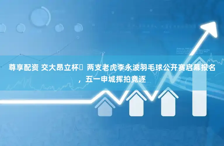 尊享配资 交大昂立杯・两支老虎李永波羽毛球公开赛启幕报名，五一申城挥拍竞逐