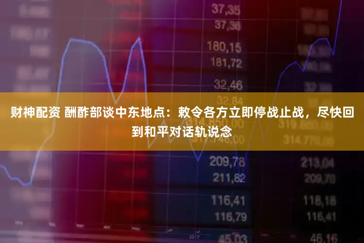 财神配资 酬酢部谈中东地点：敕令各方立即停战止战，尽快回到和平对话轨说念