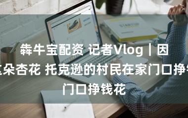 犇牛宝配资 记者Vlog｜因为这朵杏花 托克逊的村民在家门口挣钱花