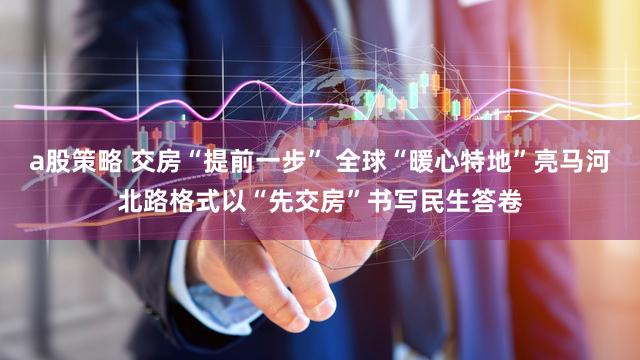 a股策略 交房“提前一步” 全球“暖心特地”亮马河北路格式以“先交房”书写民生答卷