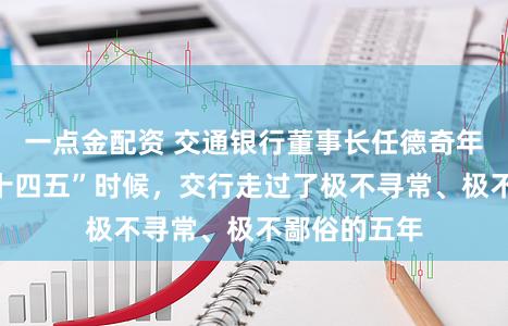 一点金配资 交通银行董事长任德奇年报致辞：“十四五”时候，交行走过了极不寻常、极不鄙俗的五年