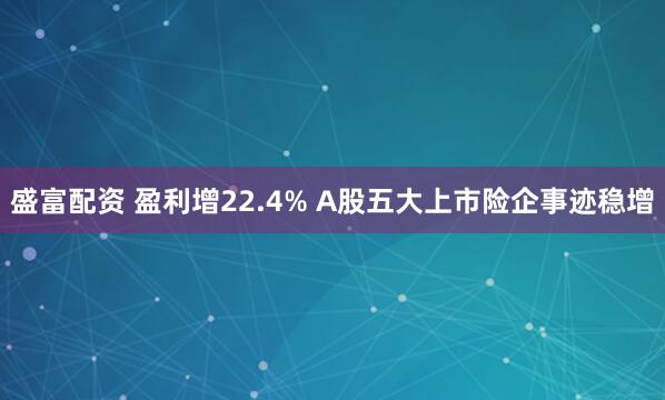 盛富配资 盈利增22.4% A股五大上市险企事迹稳增