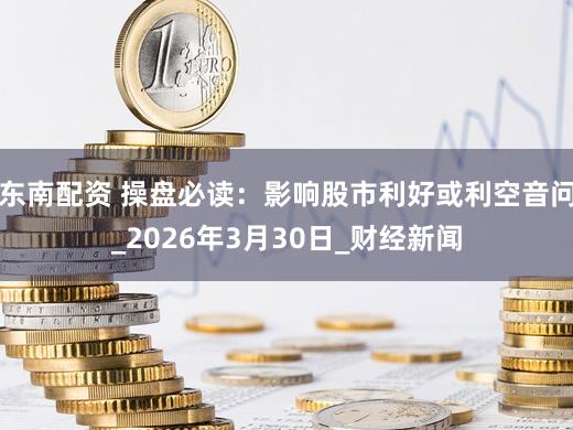 东南配资 操盘必读：影响股市利好或利空音问_2026年3月30日_财经新闻