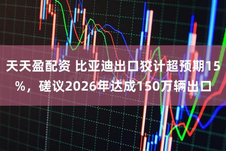 天天盈配资 比亚迪出口狡计超预期15%，磋议2026年达成150万辆出口