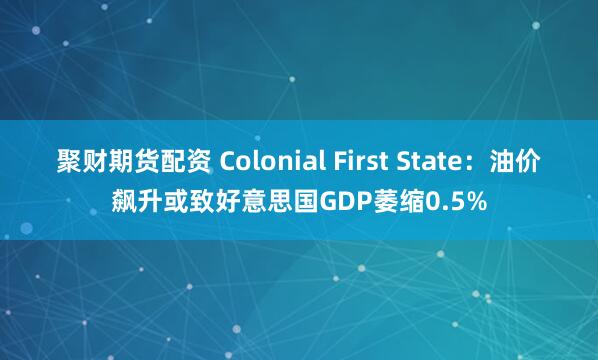 聚财期货配资 Colonial First State:油价飙升或致好意思国GDP萎缩0.5%