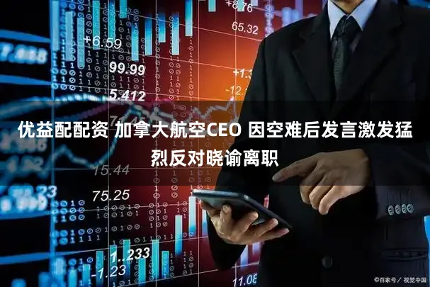 优益配配资 加拿大航空CEO 因空难后发言激发猛烈反对晓谕离职