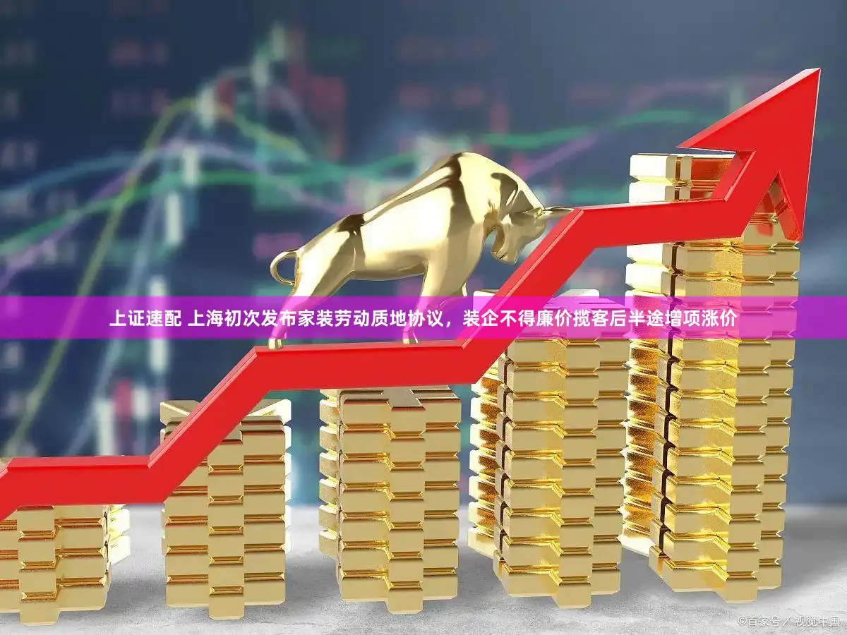 上证速配 上海初次发布家装劳动质地协议,装企不得廉价揽客后半途增项涨价