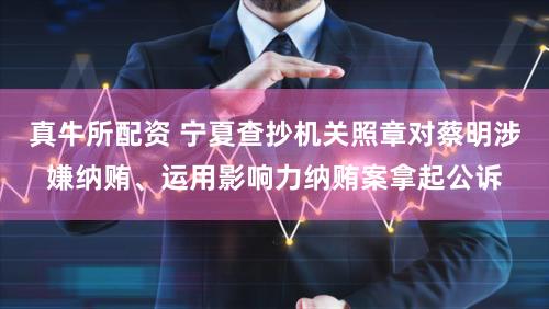 真牛所配资 宁夏查抄机关照章对蔡明涉嫌纳贿、运用影响力纳贿案拿起公诉