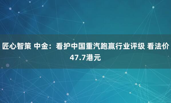 匠心智策 中金：看护中国重汽跑赢行业评级 看法价47.7港元