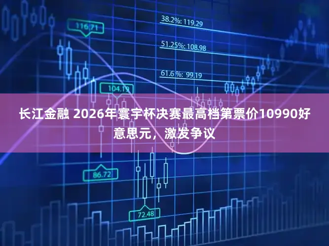 长江金融 2026年寰宇杯决赛最高档第票价10990好意思元，激发争议