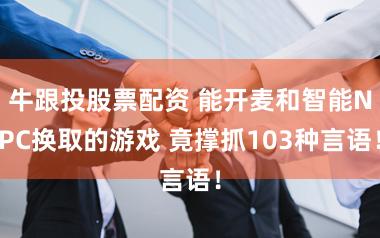 牛跟投股票配资 能开麦和智能NPC换取的游戏 竟撑抓103种言语!