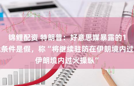 锦鲤配资 特朗普：好意思媒暴露的10项停战条件是假，称“将继续驻防在伊朗境内过火操纵”