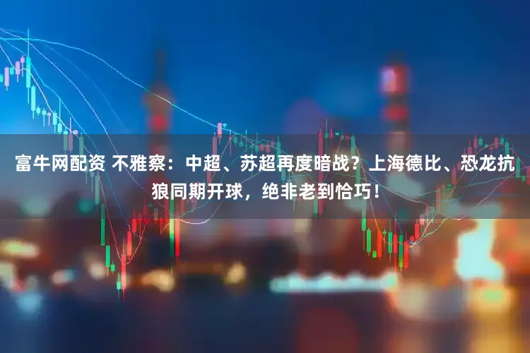 富牛网配资 不雅察:中超、苏超再度暗战?上海德比、恐龙抗狼同期开球,绝非老到恰巧!