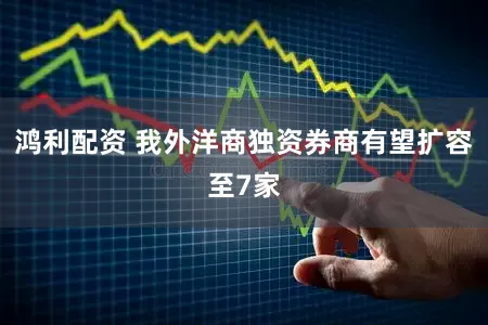 鸿利配资 我外洋商独资券商有望扩容至7家