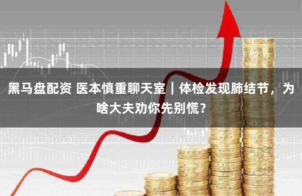 黑马盘配资 医本慎重聊天室|体检发现肺结节,为啥大夫劝你先别慌?
