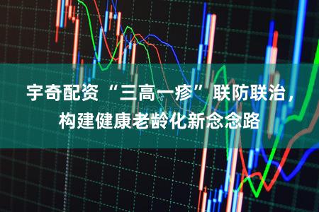 宇奇配资 “三高一疹” 联防联治，构建健康老龄化新念念路