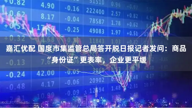 嘉汇优配 国度市集监管总局答开脱日报记者发问:商品“身份证”更表率,企业更平缓