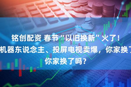 铭创配资 春节“以旧换新”火了!扫地机器东说念主、投屏电视卖爆,你家换了吗?