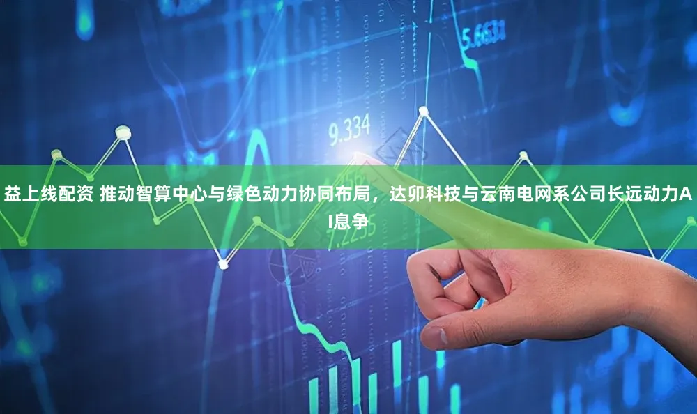 益上线配资 推动智算中心与绿色动力协同布局，达卯科技与云南电网系公司长远动力AI息争