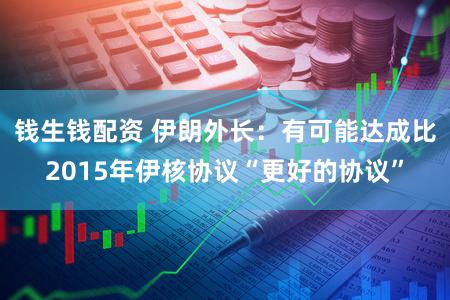 钱生钱配资 伊朗外长：有可能达成比2015年伊核协议“更好的协议”