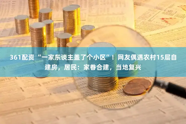 361配资 “一家东谈主盖了个小区”!网友偶遇农村15层自建房,居民:家眷合建,当地复兴