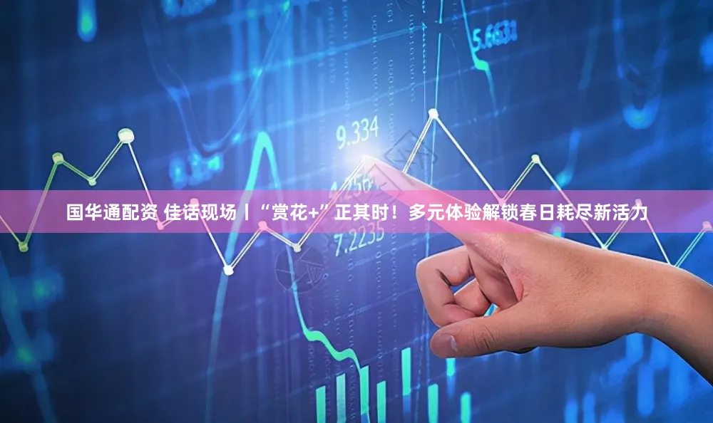 国华通配资 佳话现场丨“赏花+”正其时！多元体验解锁春日耗尽新活力