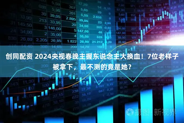 创同配资 2024央视春晚主握东说念主大换血!7位老样子被拿下,最不测的竟是她?
