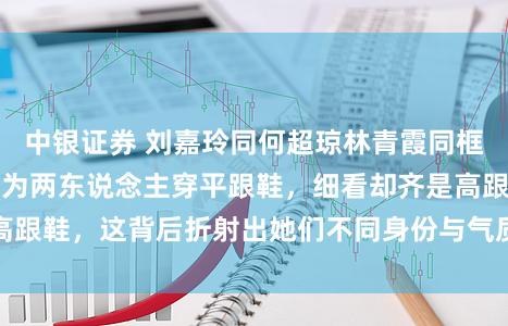 中银证券 刘嘉玲同何超琼林青霞同框显高一截，来源以为两东说念主穿平跟鞋，细看却齐是高跟鞋，这背后折射出她们不同身份与气质魔力的真实差距