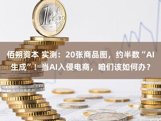 佰朔资本 实测：20张商品图，约半数“AI生成”！当AI入侵电商，咱们该如何办？
