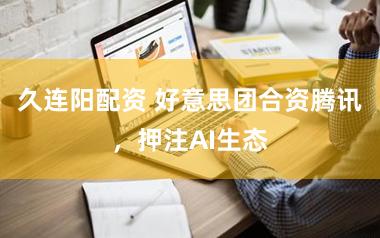 久连阳配资 好意思团合资腾讯，押注AI生态